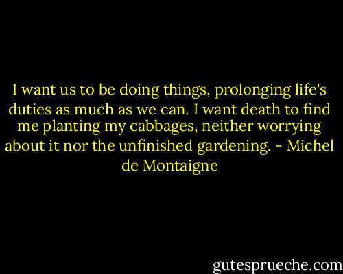 I want us to be doing things, prolonging life's duties as much as we can. I want death to find me planting my cabbages, neither worrying about it nor the unfinished gardening. - Michel de Montaigne