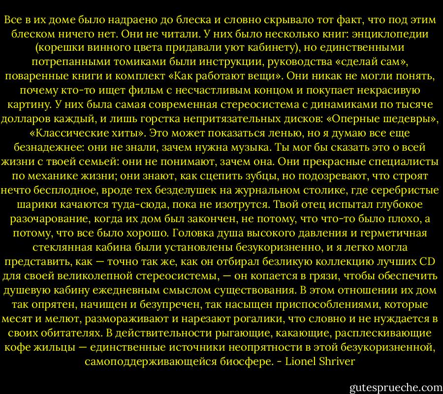 Все в их доме было надраено до блеска и словно скрывало тот факт, что под этим блеском ничего нет. Они не читали. У них было несколько книг: энциклопедии (корешки винного цвета придавали уют кабинету), но единственными потрепанными томиками были инструкции, руководства «сделай сам», поваренные книги и комплект «Как работают вещи». Они никак не могли понять, почему кто-то ищет фильм с несчастливым концом и покупает некрасивую картину. У них была самая современная стереосистема с динамиками по тысяче долларов каждый, и лишь горстка непритязательных дисков: «Оперные шедевры», «Классические хиты». Это может показаться ленью, но я думаю все еще безнадежнее: они не знали, зачем нужна музыка. Ты мог бы сказать это о всей жизни с твоей семьей: они не понимают, зачем она. Они прекрасные специалисты по механике жизни; они знают, как сцепить зубцы, но подозревают, что строят нечто бесплодное, вроде тех безделушек на журнальном столике, где серебристые шарики качаются туда-сюда, пока не изотрутся. Твой отец испытал глубокое разочарование, когда их дом был закончен, не потому, что что-то было плохо, а потому, что все было хорошо. Головка душа высокого давления и герметичная стеклянная кабина были установлены безукоризненно, и я легко могла представить, как — точно так же, как он отбирал безликую коллекцию лучших CD для своей великолепной стереосистемы, — он копается в грязи, чтобы обеспечить душевую кабину ежедневным смыслом существования. В этом отношении их дом так опрятен, начищен и безупречен, так насыщен приспособлениями, которые месят и мелют, размораживают и нарезают рогалики, что словно и не нуждается в своих обитателях. В действительности рыгающие, какающие, расплескивающие кофе жильцы — единственные источники неопрятности в этой безукоризненной, самоподдерживающейся биосфере. - Lionel Shriver