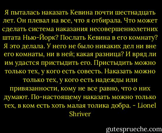 Я пыталась наказать Кевина почти шестнадцать лет. Он плевал на все, что я отбирала. Что может сделать система наказания несовершеннолетних штата Нью-Йорк? Послать Кевина в его комнату? Я это делала. У него не было никаких дел ни вне его комнаты, ни в ней; какая разница? И вряд ли им удастся пристыдить его. Пристыдить можно только тех, у кого есть совесть. Наказать можно только тех, у кого есть надежды или привязанности, кому не все равно, что о них думают. По-настоящему наказать можно только тех, в ком есть хоть малая толика добра. - Lionel Shriver