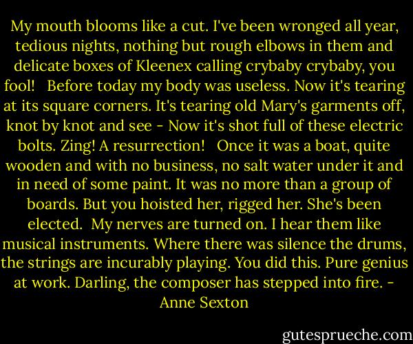 My mouth blooms like a cut.<br />I've been wronged all year, tedious<br />nights, nothing but rough elbows in them<br />and delicate boxes of Kleenex calling crybaby<br />crybaby, you fool! <br /><br />Before today my body was useless.<br />Now it's tearing at its square corners.<br />It's tearing old Mary's garments off, knot by knot<br />and see - Now it's shot full of these electric bolts.<br />Zing! A resurrection! <br /><br />Once it was a boat, quite wooden<br />and with no business, no salt water under it<br />and in need of some paint. It was no more<br />than a group of boards. But you hoisted her, rigged her.<br />She's been elected.<br /><br />My nerves are turned on. I hear them like<br />musical instruments. Where there was silence<br />the drums, the strings are incurably playing. You did this.<br />Pure genius at work. Darling, the composer has stepped<br />into fire. - Anne Sexton