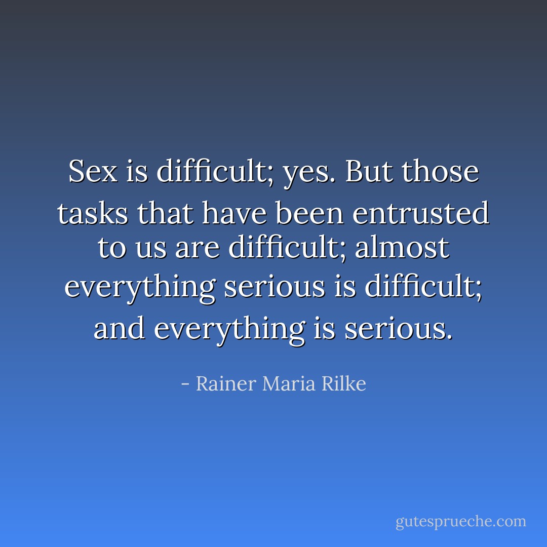 Sex is difficult; yes. But those tasks that have been entrusted to us are difficult; almost everything serious is difficult; and everything is serious. - Rainer Maria Rilke