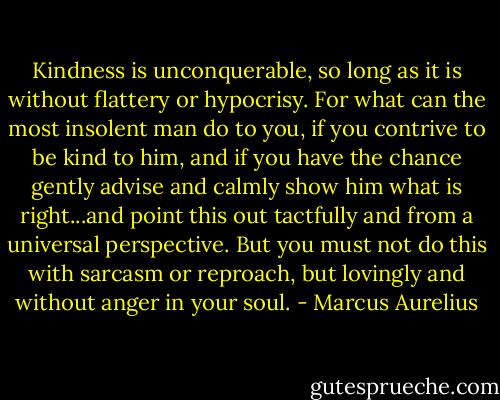 Kindness is unconquerable, so long as it is without flattery or hypocrisy. For what can the most insolent man do to you, if you contrive to be kind to him, and if you have the chance gently advise and calmly show him what is right...and point this out tactfully and from a universal perspective. But you must not do this with sarcasm or reproach, but lovingly and without anger in your soul. - Marcus Aurelius