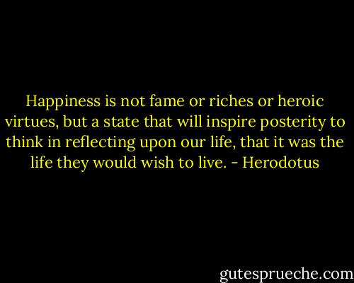Happiness is not fame or riches or heroic virtues, but a state that will inspire posterity to think in reflecting upon our life, that it was the life they would wish to live. - Herodotus