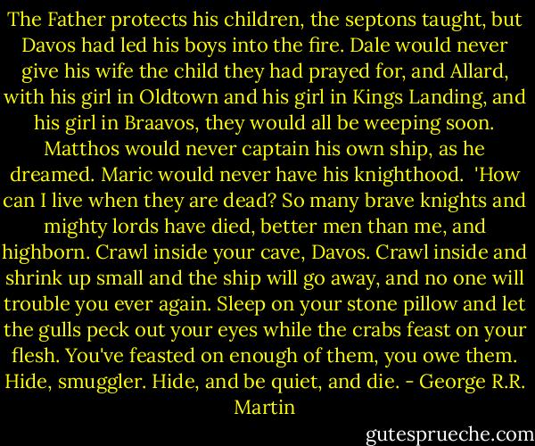 The Father protects his children, the septons taught, but Davos had led his boys into the fire. Dale would never give his wife the child they had prayed for, and Allard, with his girl in Oldtown and his girl in Kings Landing, and his girl in Braavos, they would all be weeping soon. Matthos would never captain his own ship, as he dreamed. Maric would never have his knighthood.<br /><br />'How can I live when they are dead? So many brave knights and mighty lords have died, better men than me, and highborn. Crawl inside your cave, Davos. Crawl inside and shrink up small and the ship will go away, and no one will trouble you ever again. Sleep on your stone pillow and let the gulls peck out your eyes while the crabs feast on your flesh. You've feasted on enough of them, you owe them. Hide, smuggler. Hide, and be quiet, and die. - George R.R. Martin
