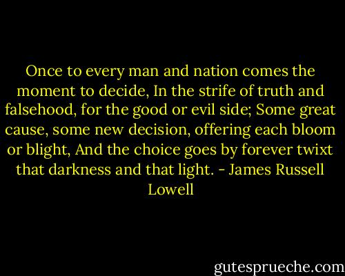 Once to every man and nation comes the moment to decide,<br />In the strife of truth and falsehood, for the good or evil side;<br />Some great cause, some new decision, offering each bloom or blight,<br />And the choice goes by forever twixt that darkness and that light. - James Russell Lowell