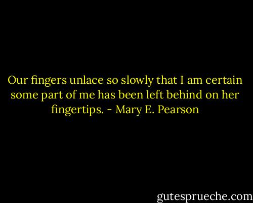 Our fingers unlace so slowly that I am certain some part of me has been left behind on her fingertips. - Mary E. Pearson