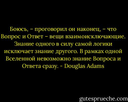 Боюсь, – проговорил он наконец, – что Вопрос и Ответ – вещи взаимоисключающие. Знание одного в силу самой логики исключает знание другого. В рамках одной Вселенной невозможно знание Вопроса и Ответа сразу. - Douglas Adams