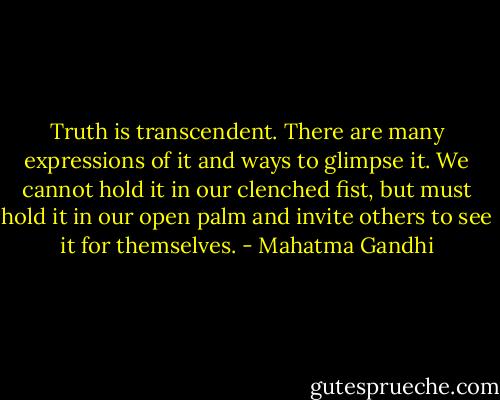 Truth is transcendent. There are many expressions of it and ways to glimpse it. We cannot hold it in our clenched fist, but must hold it in our open palm and invite others to see it for themselves. - Mahatma Gandhi