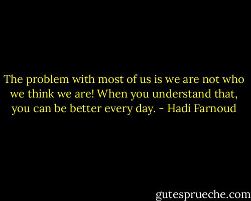The problem with most of us is we are not who we think we are! When you understand that, you can be better every day. - Hadi Farnoud