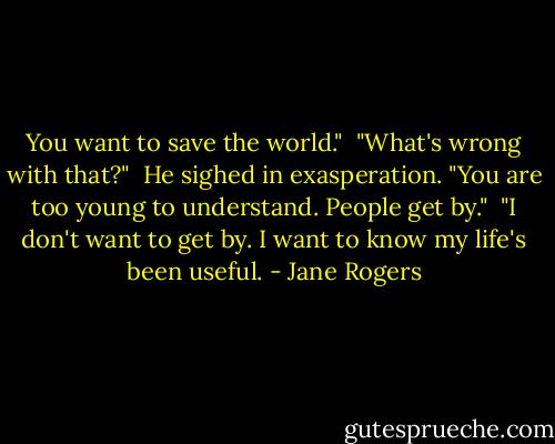 You want to save the world."<br /><br />"What's wrong with that?"<br /><br />He sighed in exasperation. "You are too young to understand. People get by."<br /><br />"I don't want to get by. I want to know my life's been useful. - Jane Rogers