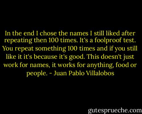 In the end I chose the names I still liked after repeating then 100 times. It's a foolproof test. You repeat something 100 times and if you still like it it's because it's good. This doesn't just work for names, it works for anything, food or people. - Juan Pablo Villalobos