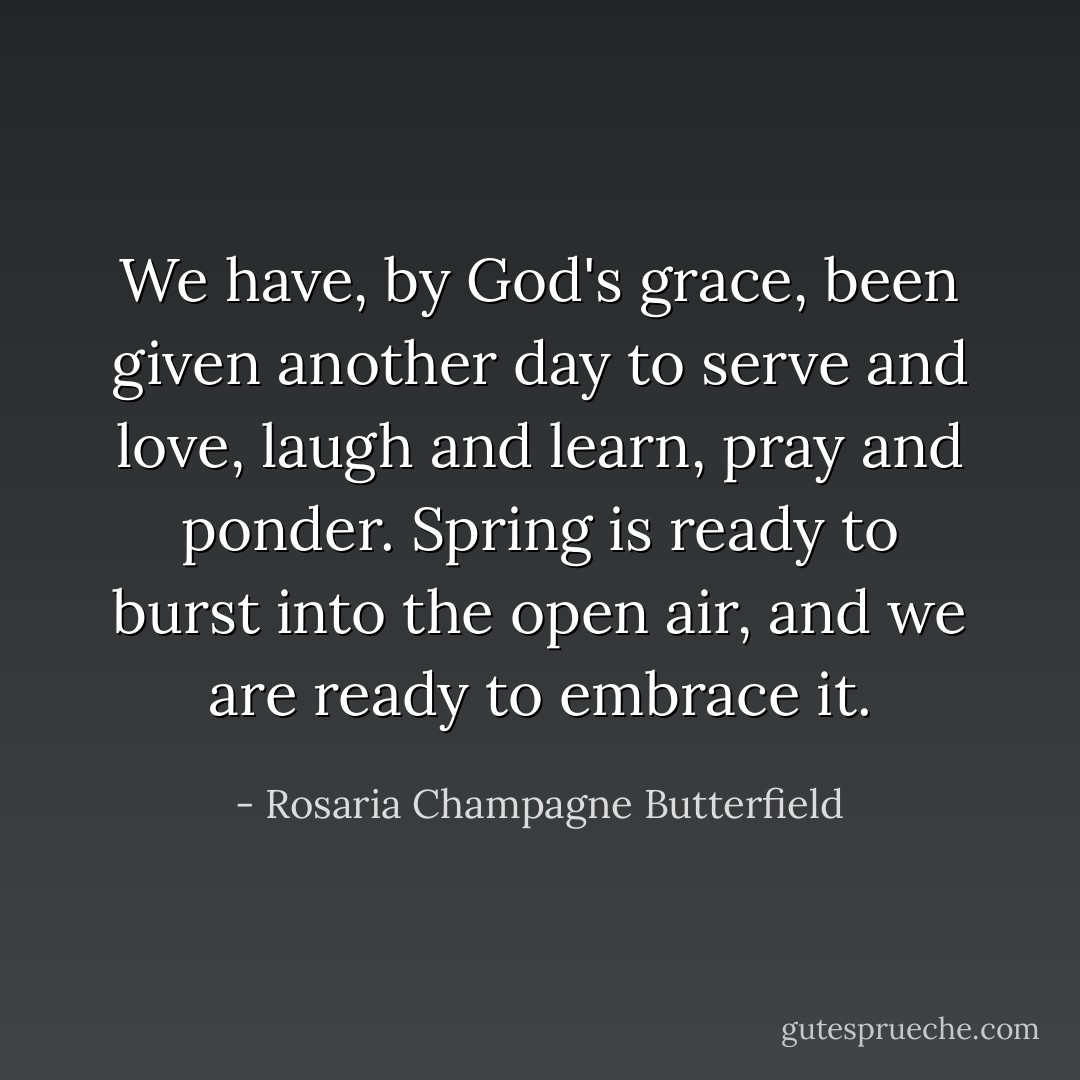 We have, by God's grace, been given another day to serve and love, laugh and learn, pray and ponder. Spring is ready to burst into the open air, and we are ready to embrace it. - Rosaria Champagne Butterfield