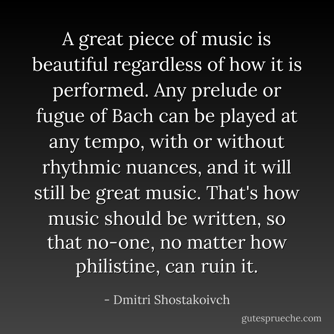 A great piece of music is beautiful regardless of how it is performed. Any prelude or fugue of Bach can be played at any tempo, with or without rhythmic nuances, and it will still be great music. That's how music should be written, so that no-one, no matter how philistine, can ruin it. - Dmitri Shostakoivch