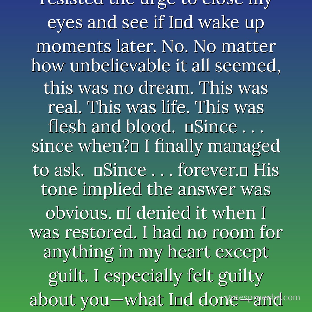 She was right about something else too,ʺ Dimitri said after a long pause. My back was to him, but there was a strange quality to his voice that made me turn around.<br />ʺWhatʹs that?ʺ I asked. <br />ʺThat I do still love you.ʺ With that one sentence, everything in the universe changed. Time slowed to one heartbeat. The world became his eyes, his voice. This wasnʹt happening. It wasnʹt real. None of it could be real. It felt like a spirit dream. I resisted the urge to close my eyes and see if Iʹd wake up moments later. No. No matter how unbelievable it all seemed, this was no dream. This was real. This was life. This was flesh and blood. <br />ʺSince . . . since when?ʺ I finally managed to ask. <br />ʺSince . . . forever.ʺ His tone implied the answer was obvious. ʺI denied it when I was restored. I had no room for anything in my heart except guilt. I especially felt guilty about you—what Iʹd done—and I pushed you away. I put up a wall to keep you safe. It worked for a while—until my heart finally started accepting other emotions. And it all came back. Everything I felt for you. It had never left; it was just hidden from me until I was ready. And again . . . that alley was the turning point. I looked at you . . . saw your goodness, your hope, and your faith. Those are what make you beautiful. So, so beautiful. - Richelle Mead
