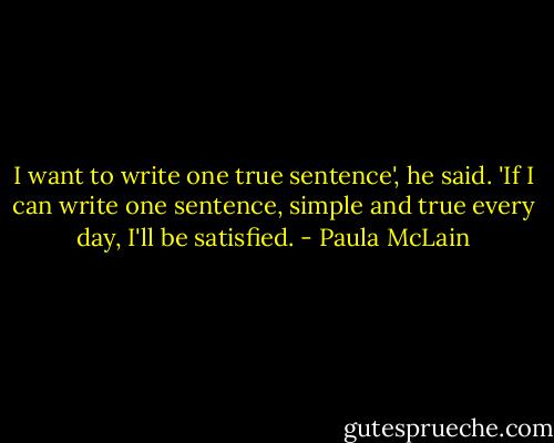 I want to write one true sentence', he said. 'If I can write one sentence, simple and true every day, I'll be satisfied. - Paula McLain