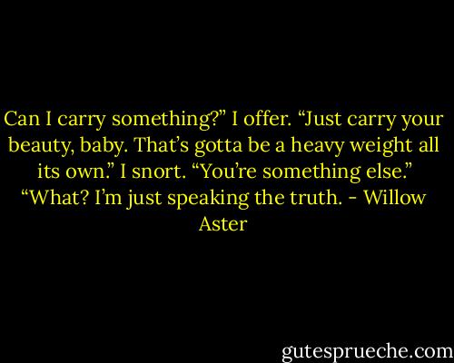 Can I carry something?” I offer.<br />“Just carry your beauty, baby. That’s<br />gotta be a heavy weight all its own.”<br />I snort. “You’re something else.”<br />“What? I’m just speaking the truth. - Willow Aster