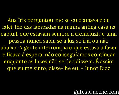 Ana Iris perguntou-me se eu o amava e eu falei-lhe das lâmpadas na minha antiga casa na capital, que estavam sempre a tremeluzir e uma pessoa nunca sabia se a luz se iria ou não abaixo. A gente interrompia o que estava a fazer e ficava à espera; não conseguíamos continuar enquanto as luzes não se decidissem. É assim que eu me sinto, disse-lhe eu. - Junot Díaz