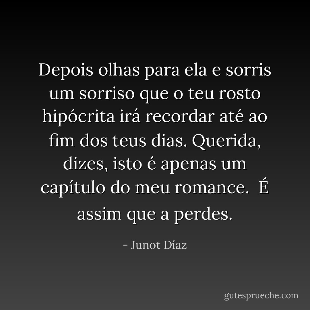 Depois olhas para ela e sorris um sorriso que o teu rosto hipócrita irá recordar até ao fim dos teus dias. Querida, dizes, isto é apenas um capítulo do meu romance. <br />É assim que a perdes. - Junot Díaz