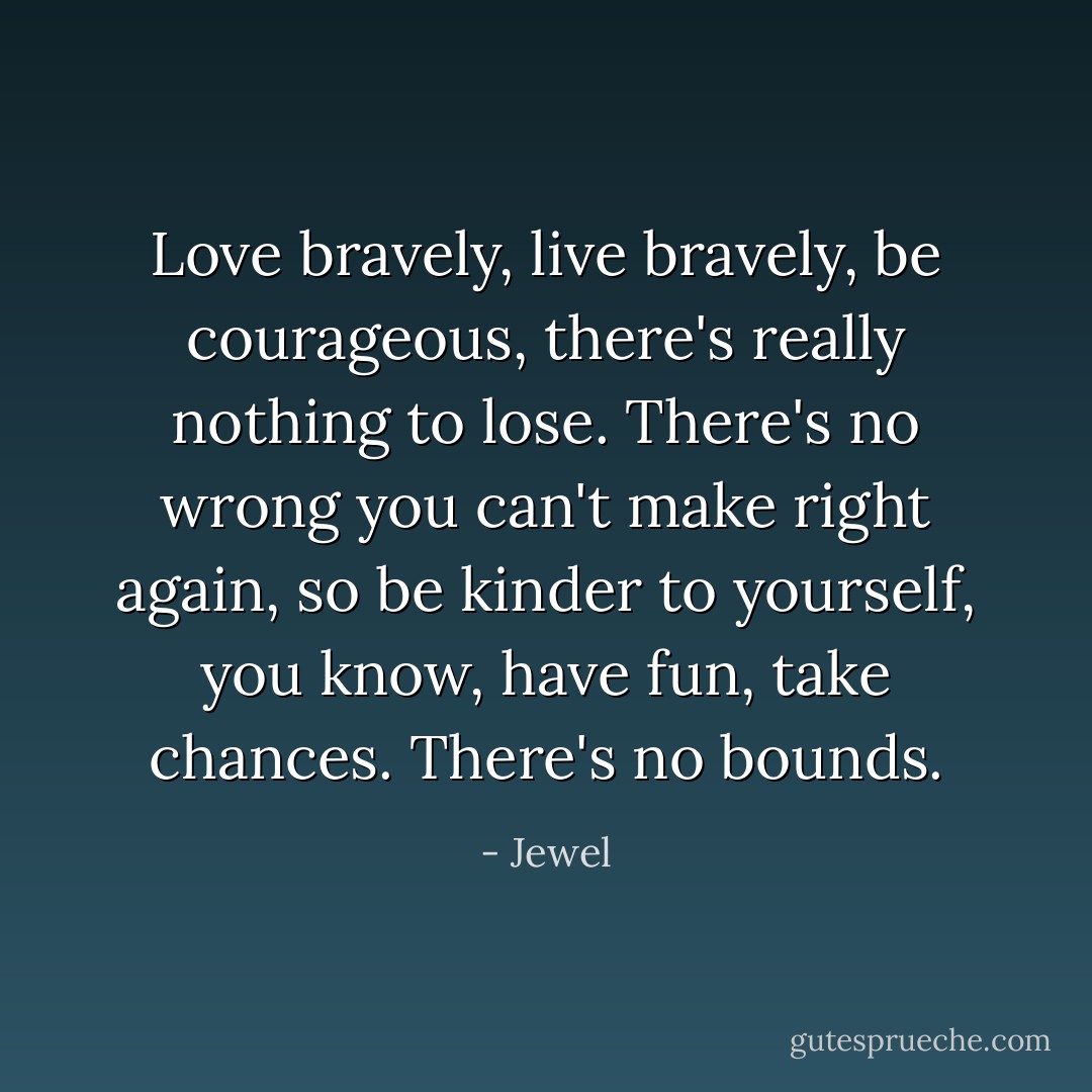 Love bravely, live bravely, be courageous, there's really nothing to lose. There's no wrong you can't make right again, so be kinder to yourself, you know, have fun, take chances. There's no bounds. - Jewel
