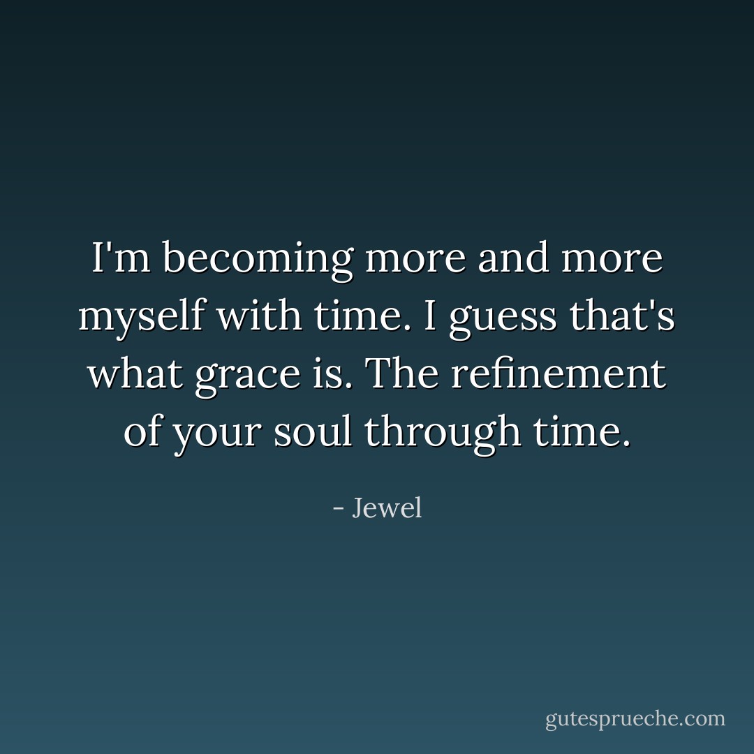 I'm becoming more and more myself with time. I guess that's what grace is. The refinement of your soul through time. - Jewel