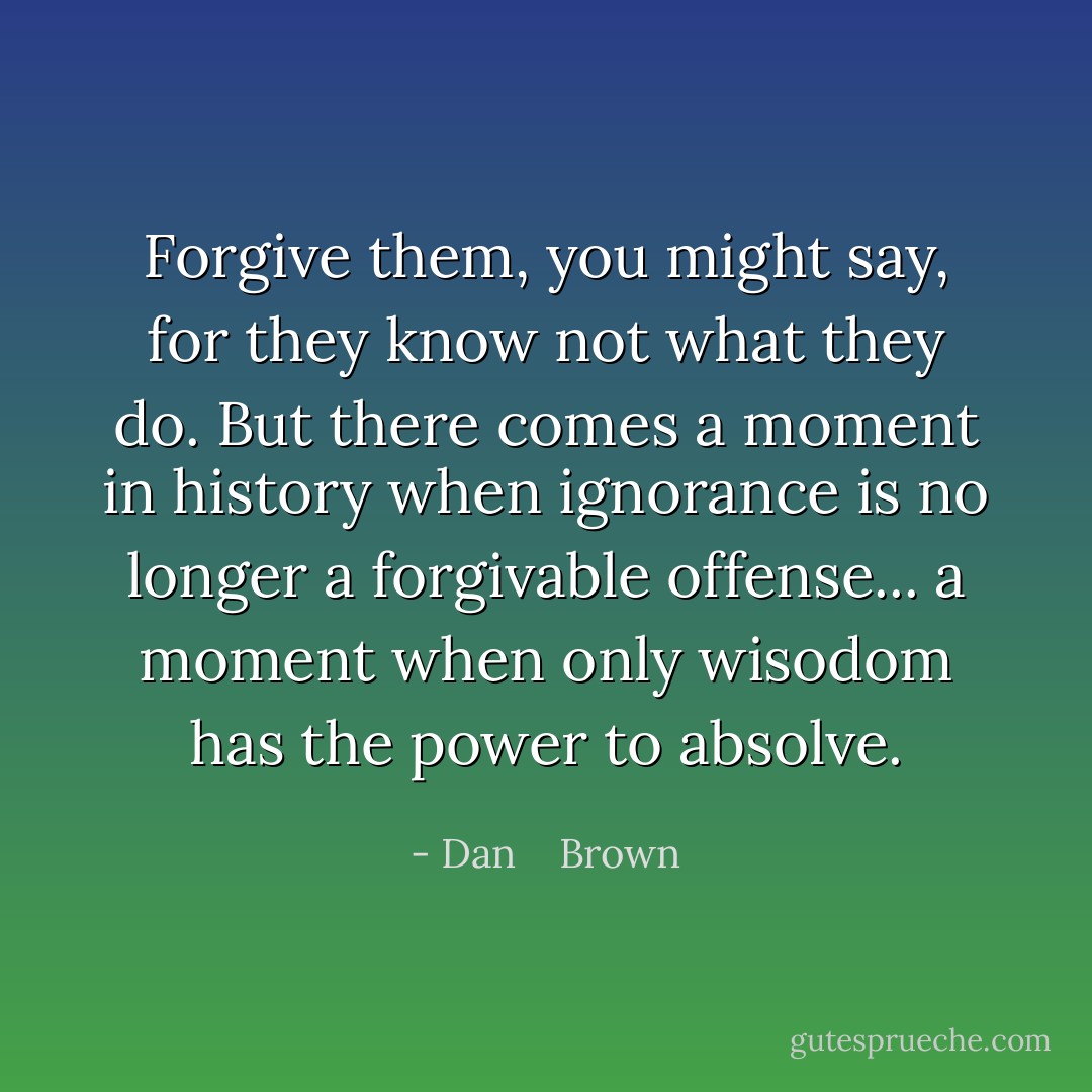 Forgive them, you might say, for they know not what they do. But there comes a moment in history when ignorance is no longer a forgivable offense... a moment when only wisodom has the power to absolve. - Dan    Brown