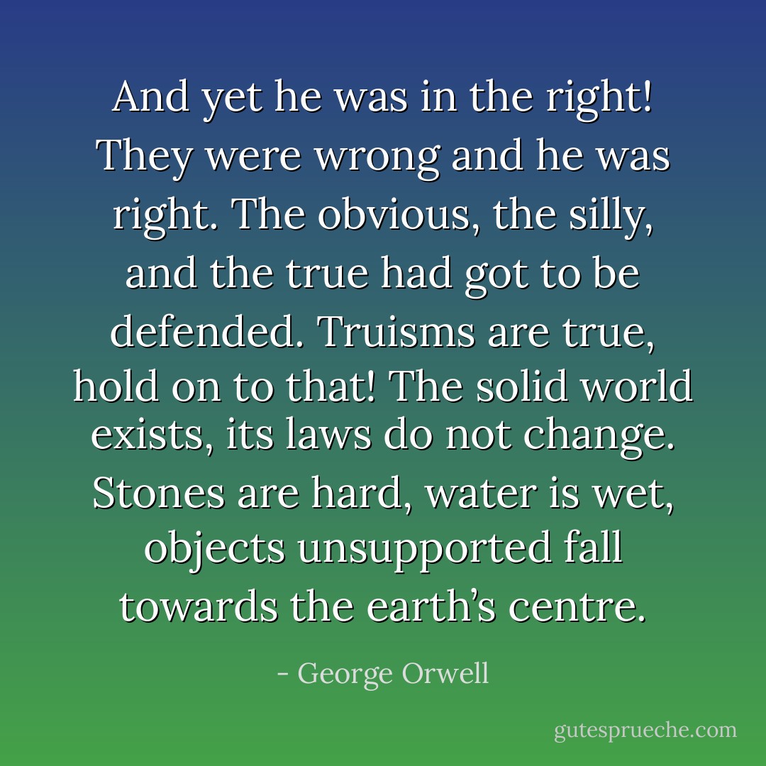 And yet he was in the right! They were wrong and he was right. The obvious, the silly, and the true had got to be defended. Truisms are true, hold on to that! The solid world exists, its laws do not change. Stones are hard, water is wet, objects unsupported fall towards the earth’s centre. - George Orwell