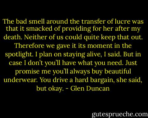 The bad smell around the transfer of lucre was that it smacked of providing for her after my death. Neither of us could quite keep that out. Therefore we gave it its moment in the spotlight. I plan on staying alive, I said. But in case I don’t you’ll have what you need. Just promise me you’ll always buy beautiful underwear. You drive a hard bargain, she said, but okay. - Glen Duncan