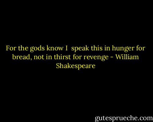 For the gods know I <br />speak this in hunger for bread, not in thirst for revenge - William Shakespeare