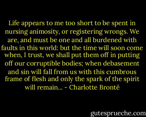 Life appears to me too short to be spent in nursing animosity, or registering wrongs. We are, and must be one and all burdened with faults in this world: but the time will soon come when, I trust, we shall put them off in putting off our corruptible bodies; when debasement and sin will fall from us with this cumbrous frame of flesh and only the spark of the spirit will remain... - Charlotte Brontë