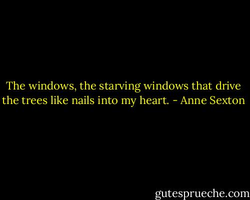 The windows,<br />the starving windows<br />that drive the trees like nails into my heart. - Anne Sexton