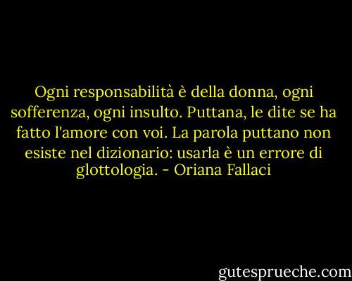 Ogni responsabilità è della donna, ogni sofferenza, ogni insulto. Puttana, le dite se ha fatto l'amore con voi. La parola puttano non esiste nel dizionario: usarla è un errore di glottologia. - Oriana Fallaci