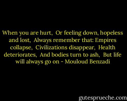 When you are hurt, <br />Or feeling down, hopeless and lost, <br />Always remember that:<br />Empires collapse, <br />Civilizations disappear, <br />Health deteriorates, <br />And bodies turn to ash, <br />But life will always go on - Mouloud Benzadi