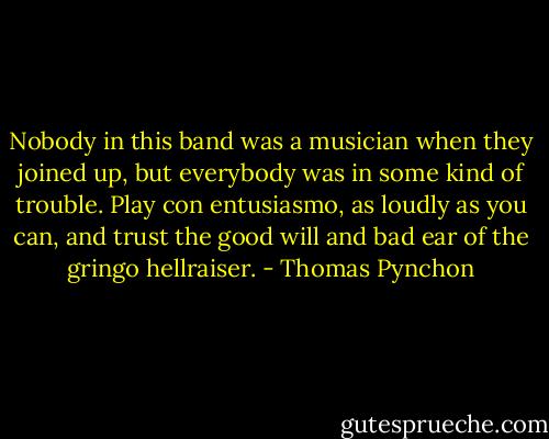 Nobody in this band was a musician when they joined up, but everybody was in some kind of trouble. Play con entusiasmo, as loudly as you can, and trust the good will and bad ear of the gringo hellraiser. - Thomas Pynchon