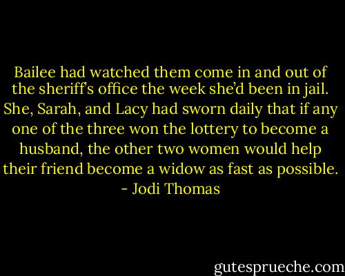 Bailee had watched them come in and out of the sheriff’s office the week she’d been in jail. She, Sarah, and Lacy had sworn daily that if any one of the three won the lottery to become a husband, the other two women would help their friend become a widow as fast as possible. - Jodi Thomas