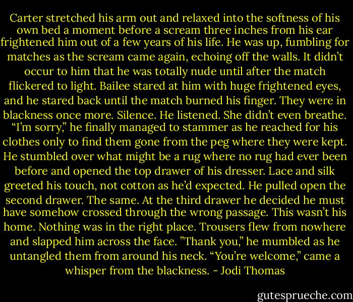Carter stretched his arm out and relaxed into the softness of his own bed a moment before a scream three inches from his ear frightened him out of a few years of his life.<br />He was up, fumbling for matches as the scream came again, echoing off the walls. It didn’t occur to him that he was totally nude until after the match flickered to light.<br />Bailee stared at him with huge frightened eyes, and he stared back until the match burned his finger.<br />They were in blackness once more. Silence. He listened. She didn’t even breathe.<br />“I’m sorry,” he finally managed to stammer as he reached for his clothes only to find them gone from the peg where they were kept.<br />He stumbled over what might be a rug where no rug had ever been before and opened the top drawer of his dresser. Lace and silk greeted his touch, not cotton as he’d expected.<br />He pulled open the second drawer. The same.<br />At the third drawer he decided he must have somehow crossed through the wrong passage. This wasn’t his home. Nothing was in the right place.<br />Trousers flew from nowhere and slapped him across the face. ”Thank you,” he mumbled as he untangled them from around his neck.<br />“You’re welcome,” came a whisper from the blackness. - Jodi Thomas