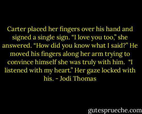 Carter placed her fingers over his hand and signed a single sign.<br />“I love you too,” she answered.<br />“How did you know what I said?” He moved his fingers along her arm trying to convince himself she was truly with him. <br />“I listened with my heart.” Her gaze locked with his. - Jodi Thomas