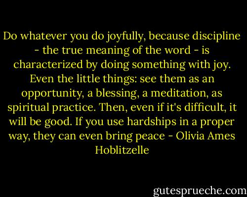 Do whatever you do joyfully, because discipline - the true meaning of the word - is characterized by doing something with joy. Even the little things: see them as an opportunity, a blessing, a meditation, as spiritual practice. Then, even if it's difficult, it will be good. If you use hardships in a proper way, they can even bring peace - Olivia Ames Hoblitzelle