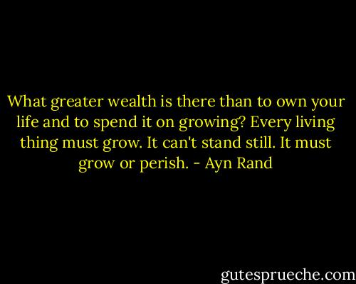 What greater wealth is there than to own your life and to spend it on growing? Every living thing must grow. It can't stand still. It must grow or perish. - Ayn Rand