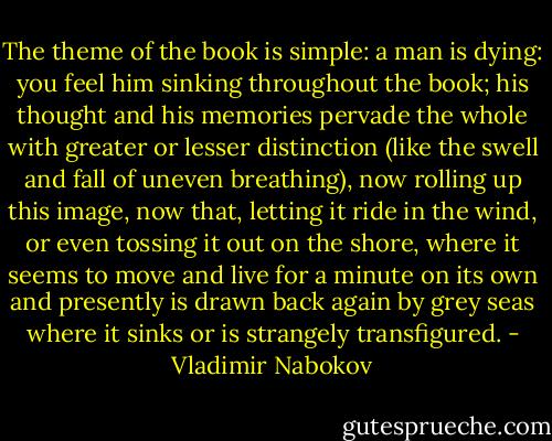 The theme of the book is simple: a man is dying: you feel him sinking throughout the book; his thought and his memories pervade the whole with greater or lesser distinction (like the swell and fall of uneven breathing), now rolling up this image, now that, letting it ride in the wind, or even tossing it out on the shore, where it seems to move and live for a minute on its own and presently is drawn back again by grey seas where it sinks or is strangely transfigured. - Vladimir Nabokov
