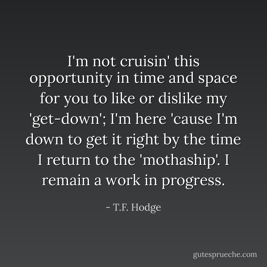 I'm not cruisin' this opportunity in time and space for you to like or dislike my 'get-down'; I'm here 'cause I'm down to get it right by the time I return to the 'mothaship'. I remain a work in progress. - T.F. Hodge
