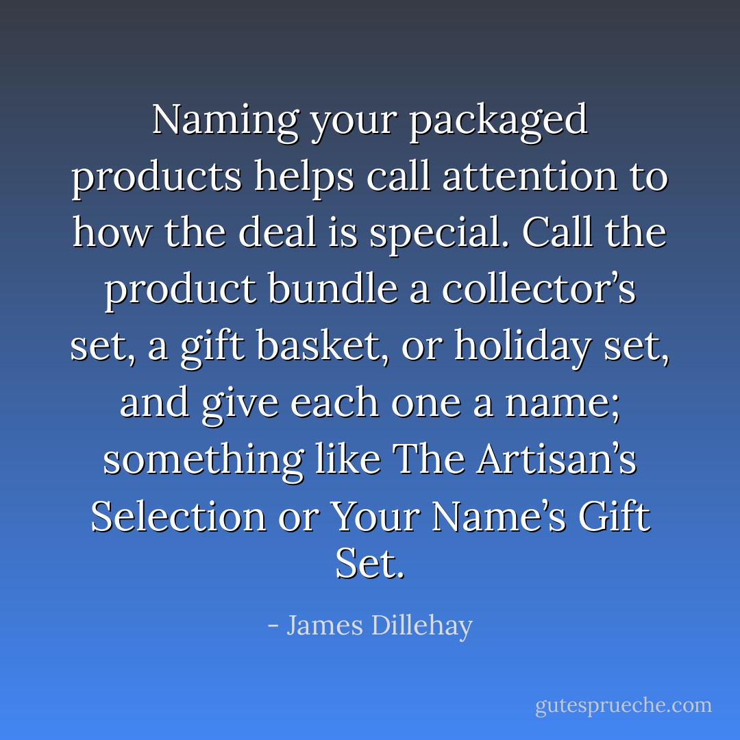 Naming your packaged products helps call attention to how the deal is special. Call the product bundle a collector’s set, a gift basket, or holiday set, and give each one a name; something like The Artisan’s Selection or Your Name’s Gift Set. - James Dillehay