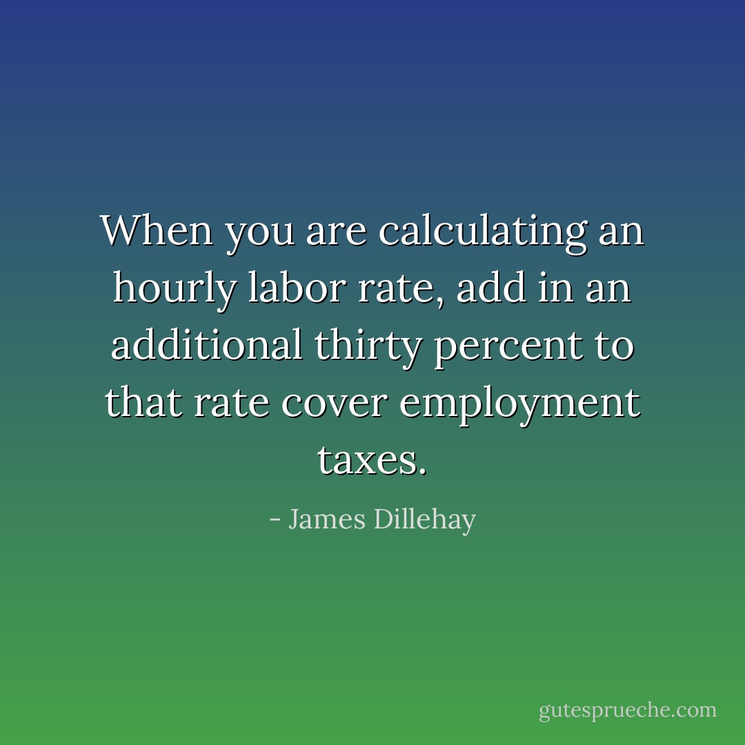 When you are calculating an hourly labor rate, add in an additional thirty percent to that rate cover employment taxes. - James Dillehay