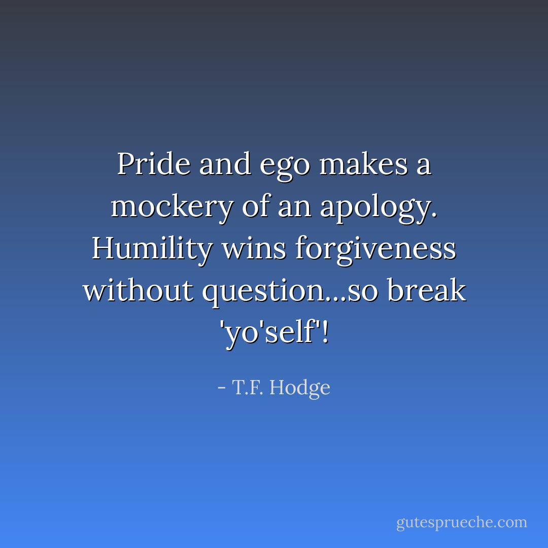 Pride and ego makes a mockery of an apology. Humility wins forgiveness without question...so break 'yo'self'! - T.F. Hodge