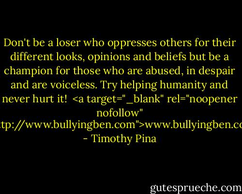 Don't be a loser who oppresses others for their different looks, opinions and beliefs but be a champion for those who are abused, in despair and are voiceless. Try helping humanity and never hurt it! <br /><a target="_blank" rel="noopener nofollow" href="http://www.bullyingben.com">www.bullyingben.com</a> - Timothy Pina