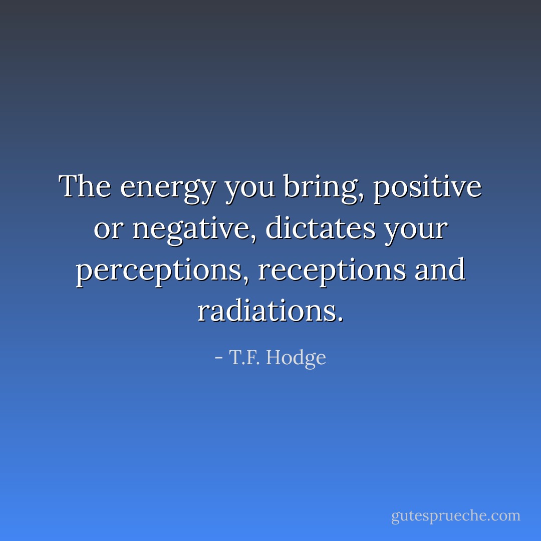 The energy you bring, positive or negative, dictates your perceptions, receptions and radiations. - T.F. Hodge