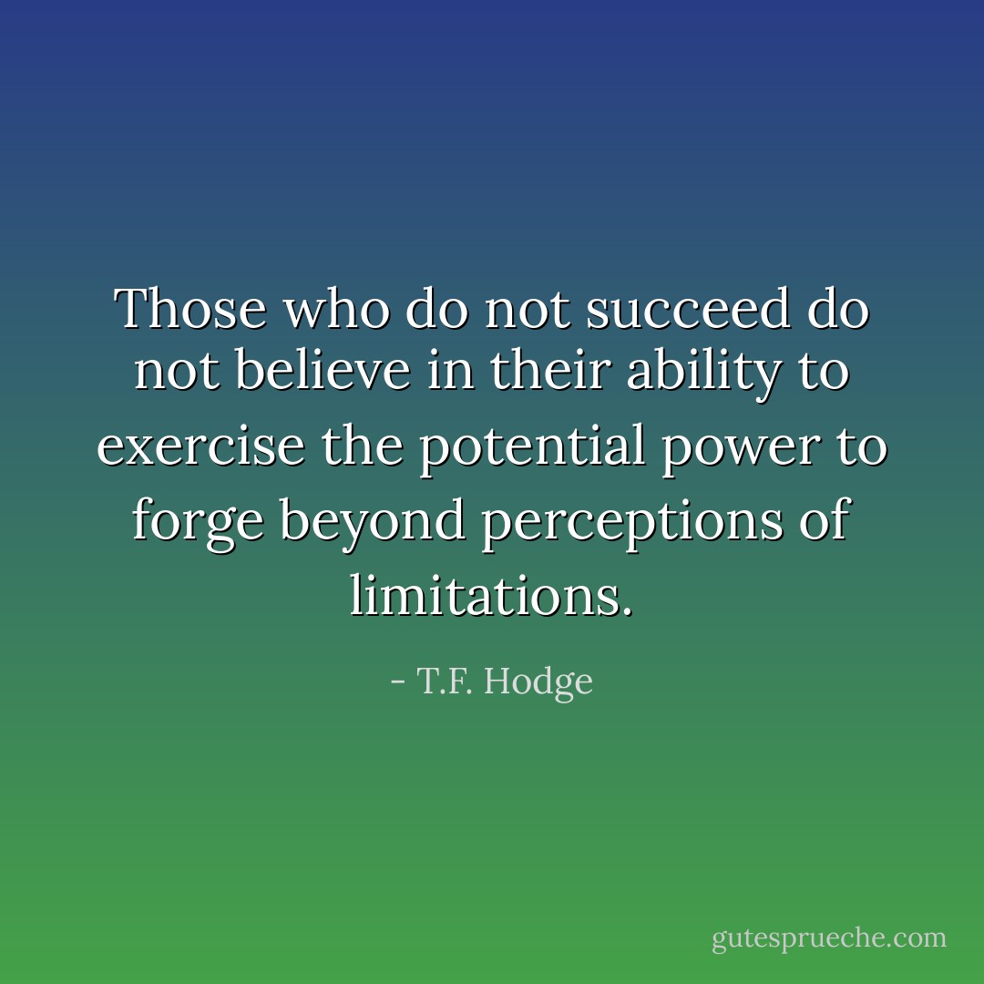 Those who do not succeed do not believe in their ability to exercise the potential power to forge beyond perceptions of limitations. - T.F. Hodge