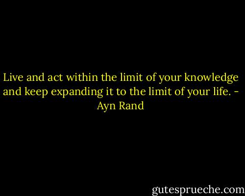 Live and act within the limit of your knowledge and keep expanding it to the limit of your life. - Ayn Rand
