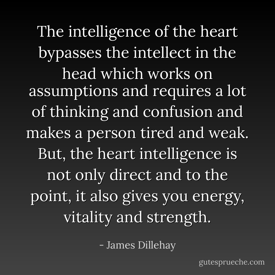 The intelligence of the heart bypasses the intellect in the head which works on assumptions and requires a lot of thinking and confusion and makes a person tired and weak. But, the heart intelligence is not only direct and to the point, it also gives you energy, vitality and strength. - James Dillehay