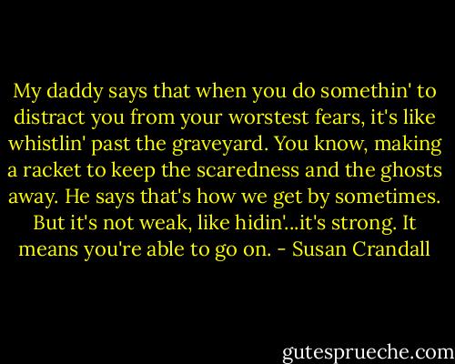 My daddy says that when you do somethin' to distract you from your worstest fears, it's like whistlin' past the graveyard. You know, making a racket to keep the scaredness and the ghosts away. He says that's how we get by sometimes. But it's not weak, like hidin'...it's strong. It means you're able to go on. - Susan Crandall