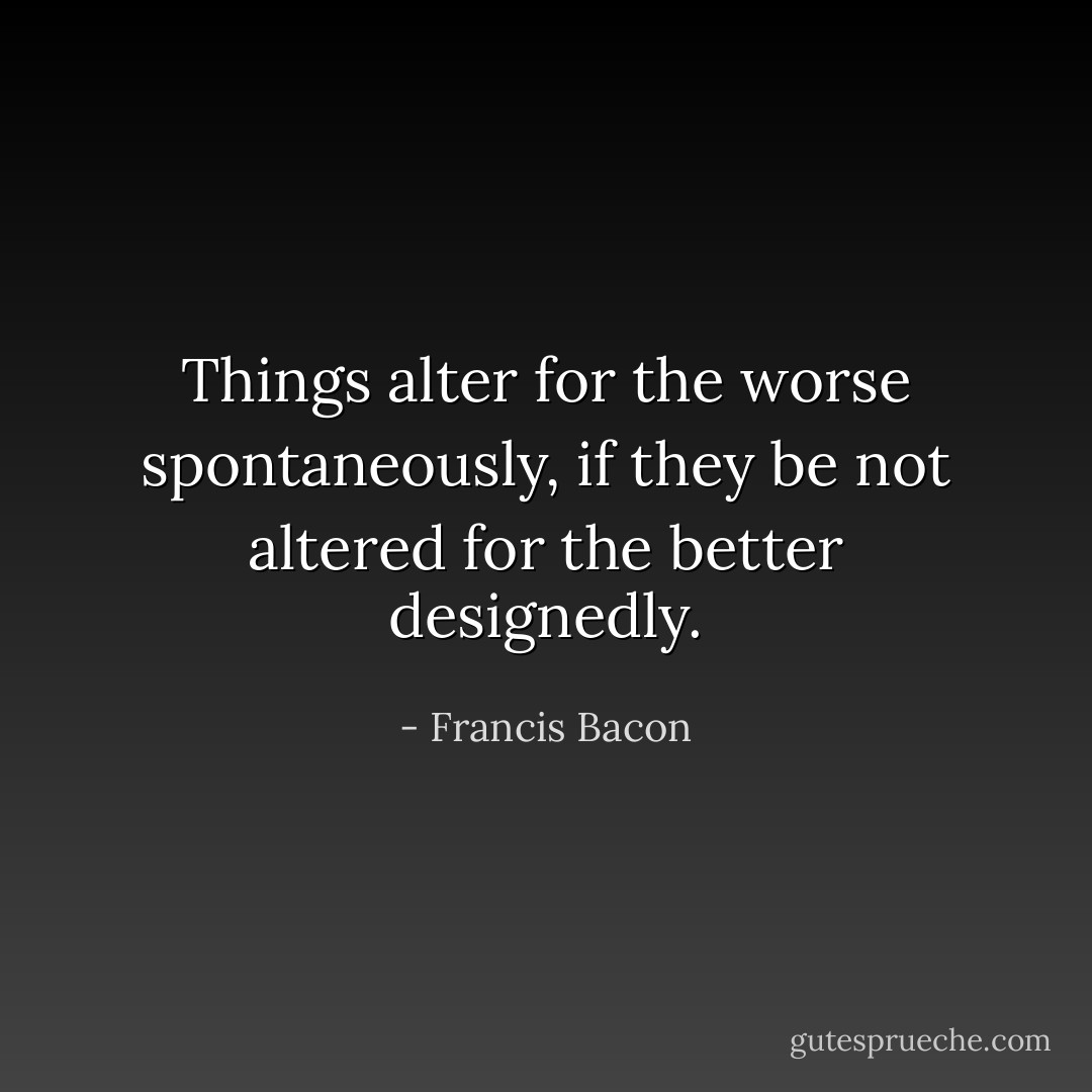 Things alter for the worse spontaneously, if they be not altered for the better designedly. - Francis Bacon